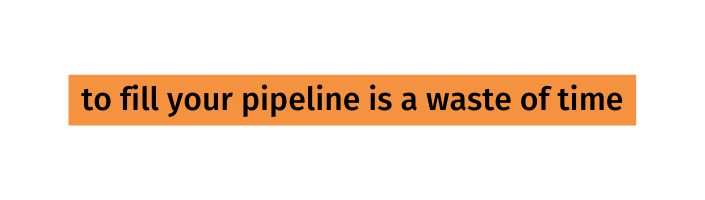 to fill your pipeline is a waste of time
